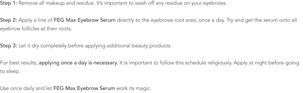 FEG Max Eyebrow Enhancer Growth Treatment Serum | Eyebrow Enhancing Serum to Help Lengthen and Thicken Eyebrows | Non-irritating Brow Serum | 6ml - Make sure your face is clean from make-up and creams, and your eyes and lashes are dry.