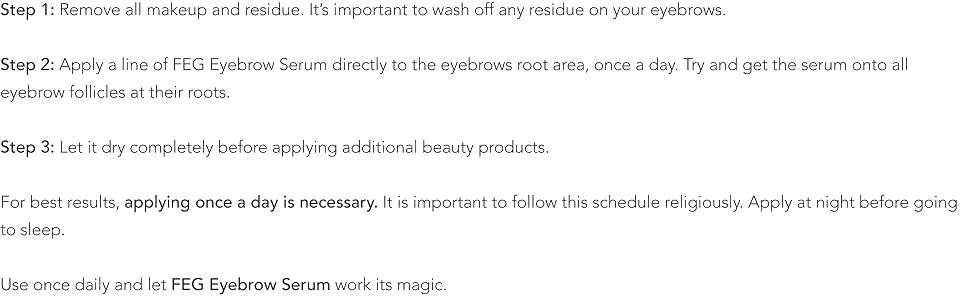 FEG Eyebrow Eye Brow Growth Length Thickness Darkness Enhancer Serum 100% Natural 0.1 Fl Oz (Pack of 1) - Make sure your face is clean from make-up and creams, and your eyes and lashes are dry.